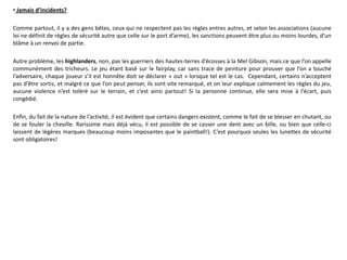 • Jamais d’incidents?

Comme partout, il y a des gens bêtes, ceux qui ne respectent pas les règles entres autres, et selon les associations (aucune
loi ne définit de règles de sécurité autre que celle sur le port d’arme), les sanctions peuvent être plus ou moins lourdes, d’un
blâme à un renvoi de partie.

Autre problème, les highlanders, non, pas les guerriers des hautes-terres d’écosses à la Mel Gibson, mais ce que l’on appelle
communément des tricheurs. Le jeu étant basé sur le fairplay, car sans trace de peinture pour prouver que l’on a touché
l’adversaire, chaque joueur s’il est honnête doit se déclarer « out » lorsque tel est le cas. Cependant, certains n’acceptent
pas d’être sortis, et malgré ce que l’on peut penser, ils sont vite remarqué, et on leur explique calmement les règles du jeu,
aucune violence n’est toléré sur le terrain, et c’est ainsi partout! Si la personne continue, elle sera mise à l’écart, puis
congédié.

Enfin, du fait de la nature de l’activité, il est évident que certains dangers existent, comme le fait de se blesser en chutant, ou
de se fouler la cheville. Rarissime mais déjà vécu, il est possible de se casser une dent avec un bille, ou bien que celle-ci
laissent de légères marques (beaucoup moins imposantes que le paintball!). C’est pourquoi seules les lunettes de sécurité
sont obligatoires!
 