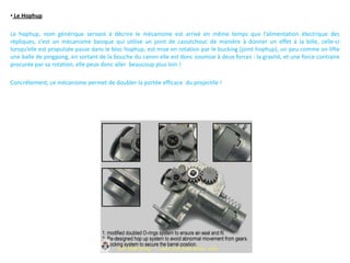 • Le Hophup

Le hophup, nom générique servant à décrire le mécanisme est arrivé en même temps que l’alimentation électrique des
répliques, c’est un mécanisme basique qui utilise un joint de caoutchouc de manière à donner un effet à la bille, celle-ci
lorsqu’elle est propulsée passe dans le bloc hophup, est mise en rotation par le bucking (joint hophup), un peu comme on lifte
une balle de pingpong, en sortant de la bouche du canon elle est donc soumise à deux forces : la gravité, et une force contraire
procurée par sa rotation, elle peux donc aller beaucoup plus loin !

Concrètement, ce mécanisme permet de doubler la portée efficace du projectile !
 