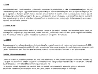 • Le GBB

Parallèlement à l’AEG, une autre famille à continuer à évoluer et à se perfectionner, le GBB, ou Gaz Blow Back (recul par gaz).
Cette technologie est depuis l’apparition des répliques électriques principalement employé dans les répliques de poings, le
gaz se loge dans le chargeur, qui sert alors de réservoir, lorsque le chien du pistolet heurte le percuteur, une dose de gaz est
libérée pour propulser la bille, une partie des gaz non utilisés sert à renvoyer la culasse en arrière afin de réarmer le pistolet
pour le coup suivant et ainsi de suite. Ces répliques offrent un fonctionnement en tout point similaire aux vrais armes, avec
toutefois un recul moins puissant.

• Le spring action

Cette catégorie regroupe aussi bien les fusil de précision « sniper », que les fusil à pompe, c’est le système le plus simple, un
ressort pousse un piston qui propulse la bille, comme pour l’AEG, cependant, c’est l’utilisateur qui recharge à la force de ses
bras. Peu onéreux, fiable, ce système ne s’adapte toutefois qu’à une gamme de répliques.

• Le GBB/R

Depuis deux ans, les répliques de ce types deviennent de plus en plus fréquentes, le système est le même que pour le GBB,
mais adapté à des répliques longues (R=rifle), elles permettent d’obtenir une sensation de recul relativement puissantes, mais
coutent énormément, tans dans le prix de la réplique et des accessoires que dans l’entretien et les consommables.

• Parlons consommables tiens !

Comme je l’ai déjà dis, nos répliques tirent des billes (bbs) de 6mm ou de 8mm, dont le poids peut varier entre 0.12 et 0.48g.
La plupart des associations rendent obligatoire l’utilisation de billes biologiques (ceci étant sujet à discussion). Un sachet de
1kg de billes coute entre 10 et 18€ selon la marque, la qualité etc.
Les répliques utilisent également des batteries pour fonctionner, ces batteries sont les mêmes que pour les avions
électriques, il en existes plusieurs types (NiMh, NiCd, LiPo, LiFePo) de différents voltages et ampérages.
 