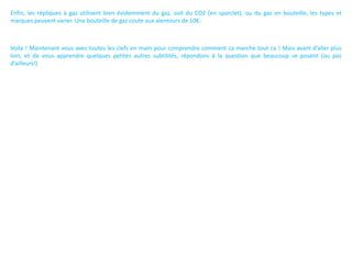 Enfin, les répliques à gaz utilisent bien évidemment du gaz, soit du CO2 (en sparclet), ou du gaz en bouteille, les types et
marques peuvent varier. Une bouteille de gaz coute aux alentours de 10€.



Voila ! Maintenant vous avez toutes les clefs en main pour comprendre comment ca marche tout ca ! Mais avant d’aller plus
loin, et de vous apprendre quelques petites autres subtilités, répondons à la question que beaucoup se posent (ou pas
d’ailleurs!)
 