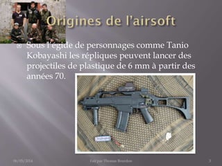  Sous l’égide de personnages comme Tanio
Kobayashi les répliques peuvent lancer des
projectiles de plastique de 6 mm à partir des
années 70.
06/05/2014 Fait par Thomas Bourdon 3
 