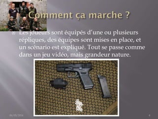  Les joueurs sont équipés d’une ou plusieurs
répliques, des équipes sont mises en place, et
un scénario est expliqué. Tout se passe comme
dans un jeu vidéo, mais grandeur nature.
06/05/2014 Fait par Thomas Bourdon 4
 