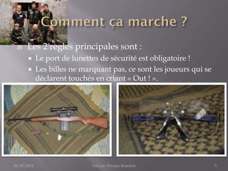  Les 2 règles principales sont :
 Le port de lunettes de sécurité est obligatoire !
 Les billes ne marquant pas, ce sont les joueurs qui se
déclarent touchés en criant « Out ! ».
06/05/2014 Fait par Thomas Bourdon 5
 