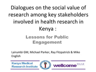 Dialogues on the social value of research among key stakeholders involved in health research in Kenya :  Lessons for Public Engagement Lairumbi GM, Michael Parker, Ray Fitzpatrick & Mike English 
