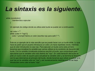La sintaxis es la siguiente. while (condición){     //sentencias a ejecutar } Un ejemplo de código donde se utiliza este bucle se puede ver a continuación. var color = "" while (color != "rojo"){     color = prompt("dame un color (escribe rojo para salir)","") } Este es un ejemplo de lo más sencillo que se puede hacer con un bucle while. Lo que hace es pedir que el usuario introduzca un color y lo hace repetidas veces, mientras que el color introducido no sea rojo. Para ejecutar un bucle como este primero tenemos que inicializar la variable que vamos utilizar en la condición de iteración del bucle. Con la variable inicializada podemos escribir el bucle, que comprobará para ejecutarse que la variable color sea distinto de "rojo". En cada iteración del bucle se pide un nuevo color al usuario para actualizar la variable color y se termina la iteración, con lo que retornamos al principio del bucle, donde tenemos que volver a evaluar si lo que hay en la variable color es "rojo" y así sucesivamente mientras que no se haya introducido como color el texto "rojo".