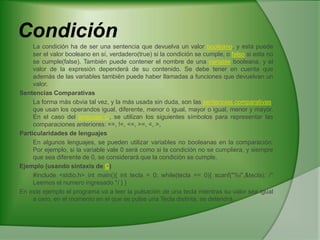 CondiciónLa condición ha de ser una sentencia que devuelva un valor booleano, y esta puede ser el valor booleano en sí, verdadero(true) si la condición se cumple, o falso si esta no se cumple(false). También puede contener el nombre de una variable booleana, y el valor de la expresión dependerá de su contenido. Se debe tener en cuenta que además de las variables también puede haber llamadas a funciones que devuelvan un valor.Sentencias Comparativas	La forma más obvia tal vez, y la más usada sin duda, son las sentencias comparativas, que usan los operandos igual, diferente, menor o igual, mayor o igual, menor y mayor. En el caso del lenguaje C, se utilizan los siguientes símbolos para representar las comparaciones anteriores: ==, !=, <=, >=, <, >,Particularidades de lenguajes	En algunos lenguajes, se pueden utilizar variables no booleanas en la comparación: Por ejemplo, si la variable vale 0 será como si la condición no se cumpliera, y siempre que sea diferente de 0, se considerará que la condición se cumple.Ejemplo (usando sintaxis de C)	#include <stdio.h> intmain(){ int tecla = 0; while(tecla == 0){ scanf("%i",&tecla); /* Leemos el numero ingresado */ } } En este ejemplo el programa va a leer la pulsación de una tecla mientras su valor sea igual a cero, en el momento en el que se pulse una Tecla distinta, se detendrá.