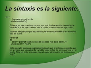 La sintaxis es la siguiente. do {     //sentencias del bucle } while (condición) El bucle se ejecuta siempre una vez y al final se evalúa la condición para decir si se ejecuta otra vez el bucle o se termina su ejecución. Veamos el ejemplo que escribimos para un bucle WHILE en este otro tipo de bucle. var color do {     color = prompt("dame un color (escribe rojo para salir)","") } while (color != "rojo") Este ejemplo funciona exactamente igual que el anterior, excepto que no tuvimos que inicializar la variable color antes de introducirnos en el bucle. Pide un color mientras que el color introducido es distinto que "rojo".