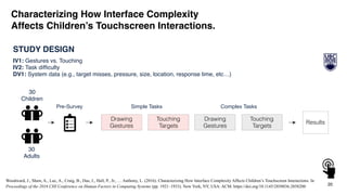 20
Woodward, J., Shaw, A., Luc, A., Craig, B., Das, J., Hall, P., Jr., … Anthony, L. (2016). Characterizing How Interface Complexity Affects Children’s Touchscreen Interactions. In
Proceedings of the 2016 CHI Conference on Human Factors in Computing Systems (pp. 1921–1933). New York, NY, USA: ACM. https://doi.org/10.1145/2858036.2858200
STUDY DESIGN
IV1: Gestures vs. Touching
IV2: Task difﬁculty
DV1: System data (e.g., target misses, pressure, size, location, response time, etc…)
30
Adults
Results
Simple Tasks Complex Tasks
Touching
Targets
Drawing
Gestures
Touching
Targets
Drawing
Gestures
Pre-Survey
Characterizing How Interface Complexity
Affects Children’s Touchscreen Interactions.
30
Children
 