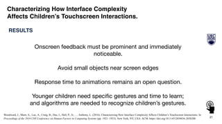 21
RESULTS
Characterizing How Interface Complexity
Affects Children’s Touchscreen Interactions.
Onscreen feedback must be prominent and immediately
noticeable.

Avoid small objects near screen edges

Response time to animations remains an open question.

Younger children need speciﬁc gestures and time to learn;
and algorithms are needed to recognize children’s gestures.
Woodward, J., Shaw, A., Luc, A., Craig, B., Das, J., Hall, P., Jr., … Anthony, L. (2016). Characterizing How Interface Complexity Affects Children’s Touchscreen Interactions. In
Proceedings of the 2016 CHI Conference on Human Factors in Computing Systems (pp. 1921–1933). New York, NY, USA: ACM. https://doi.org/10.1145/2858036.2858200
 