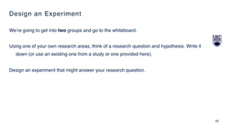 Design an Experiment
We’re going to get into two groups and go to the whiteboard.
Using one of your own research areas, think of a research question and hypothesis. Write it
down (or use an existing one from a study or one provided here).
Design an experiment that might answer your research question.
22
 