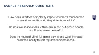 SAMPLE RESEARCH QUESTIONS
23
How does interface complexity impact children’s touchscreen
interactions and how do they diﬀer from adults?

Do positive associations with in-group and out-group people
result in increased empathy. 

Does 10 hours of Mind-full game play in one week increase
children’s ability to self-regulate their emotions?
 