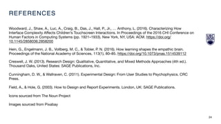 REFERENCES
Woodward, J., Shaw, A., Luc, A., Craig, B., Das, J., Hall, P., Jr., … Anthony, L. (2016). Characterizing How
Interface Complexity Aﬀects Children’s Touchscreen Interactions. In Proceedings of the 2016 CHI Conference on
Human Factors in Computing Systems (pp. 1921–1933). New York, NY, USA: ACM. https://doi.org/
10.1145/2858036.2858200

Hein, G., Engelmann, J. B., Vollberg, M. C., & Tobler, P. N. (2016). How learning shapes the empathic brain.
Proceedings of the National Academy of Sciences, 113(1), 80–85. https://doi.org/10.1073/pnas.1514539112

Creswell, J. W. (2013). Research Design: Qualitative, Quantitative, and Mixed Methods Approaches (4th ed.).
Thousand Oaks, United States: SAGE Publications, Inc.

Cunningham, D. W., & Wallraven, C. (2011). Experimental Design: From User Studies to Psychophysics. CRC
Press.

Field, A., & Hole, G. (2003). How to Design and Report Experiments. London, UK: SAGE Publications.

Icons sourced from The Noun Project

Images sourced from Pixabay
24
 