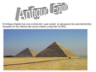 El Antiguo Egipto fue una civilización que surgió al agruparse los asentamientos
situados en las riberas del cauce medio y bajo del rio Nilo.
 