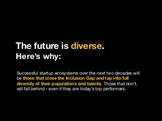 The future is diverse.
Here’s why:
Successful startup ecosystems over the next two decades will
be those that close the Inclusion Gap and tap into full
diversity of their populations and talents. Those that don’t,
will fall behind - even if they are today’s top performers.
 
