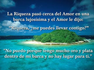 La Riqueza pasó cerca del Amor en una barca lujosísima y el Amor le dijo: “ Riqueza, ¿me puedes llevar contigo?” "No puedo porque tengo mucho oro y plata dentro de mi barca y no hay lugar para ti." 