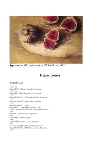 Septiembre. Óleo sobre lienzo. 97 X 146 cm. 2015
Exposiciones
INDIVIDUALES
1985-1986
Galería TAVA ROGA, Concordia, Argentina
1987-1988
Galería COLISEO, Buenos Aires, Argentina.
1991
Galería NIKO GULLAND, Buenos Aires, Argentina.
1992
Galería VAN RIEL, Buenos Aires, Argentina
1993
Galería NIKO GULLAND
Galería DEL OTRO SITIO, Santiago, Chile.
Casa de la Cultura de Colmenar Viejo, Madrid, España.
1994
Galería VYP, Buenos Aires, Argentina.
1995
Galería SEN, Madrid, España.
1996
EAST WEST Gallery, Londres, Inglaterra.
1997
STUDIO GALLERY, Irvine, California, EE.W.
Galería NIKO GULLAND, Buenos Aires, Argentina.
1998
 