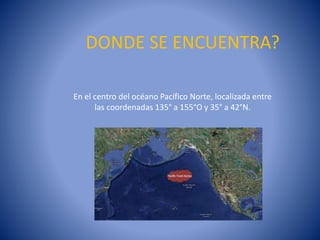 DONDE SE ENCUENTRA?
En el centro del océano Pacífico Norte, localizada entre
las coordenadas 135° a 155°O y 35° a 42°N.

 