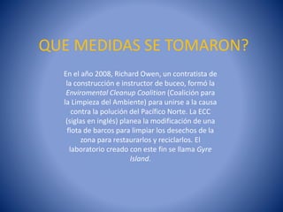 QUE MEDIDAS SE TOMARON?
En el año 2008, Richard Owen, un contratista de
la construcción e instructor de buceo, formó la
Enviromental Cleanup Coalition (Coalición para
la Limpieza del Ambiente) para unirse a la causa
contra la polución del Pacífico Norte. La ECC
(siglas en inglés) planea la modificación de una
flota de barcos para limpiar los desechos de la
zona para restaurarlos y reciclarlos. El
laboratorio creado con este fin se llama Gyre
Island.

 