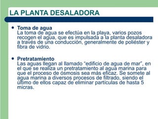 LA PLANTA DESALADORA
   Toma de agua
    La toma de agua se efectúa en la playa, varios pozos
    recogen el agua, que es impulsada a la planta desaladora
    a través de una conducción, generalmente de poliéster y
    fibra de vidrio.

   Pretratamiento
    Las aguas llegan al llamado “edificio de agua de mar”, en
    el que se realiza un pretratamiento al agua marina para
    que el proceso de ósmosis sea más eficaz. Se somete al
    agua marina a diversos procesos de filtrado, siendo el
    último de ellos capaz de eliminar partículas de hasta 5
    micras.
 