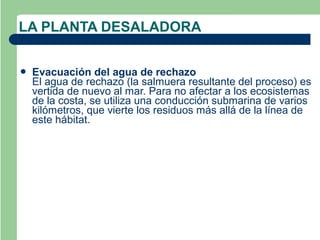 LA PLANTA DESALADORA


   Evacuación del agua de rechazo
    El agua de rechazo (la salmuera resultante del proceso) es
    vertida de nuevo al mar. Para no afectar a los ecosistemas
    de la costa, se utiliza una conducción submarina de varios
    kilómetros, que vierte los residuos más allá de la línea de
    este hábitat.
 