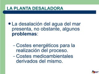 LA PLANTA DESALADORA


La desalación del agua del mar
 presenta, no obstante, algunos
 problemas:

  – Costes  energéticos para la
    realización del proceso.
  – Costes medioambientales
    derivados del mismo.
 