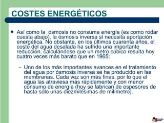 COSTES ENERGÉTICOS

   Así como la ósmosis no consume energía (es como rodar
    cuesta abajo), la ósmosis inversa sí necesita aportación
    energética. No obstante, en los últimos cuarenta años, el
    coste del agua desalada ha sufrido una importante
    reducción, calculándose que un metro cúbico resulta hoy
    cuatro veces más barato que en 1965:
    –   Uno de los más importantes avances en el tratamiento
        del agua por ósmosis inversa se ha producido en las
        membranas. Cada vez son más finas, por lo que el
        agua las atraviesa más rápidamente y con menor
        consumo de energía (hoy se fabrican de espesores de
        hasta sólo unas diezmilésimas de milímetro).
 
