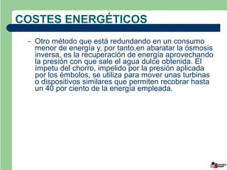 COSTES ENERGÉTICOS
 –   Otro método que está redundando en un consumo
     menor de energía y, por tanto,en abaratar la ósmosis
     inversa, es la recuperación de energía aprovechando
     la presión con que sale el agua dulce obtenida. El
     ímpetu del chorro, impelido por la presión aplicada
     por los émbolos, se utiliza para mover unas turbinas
     o dispositivos similares que permiten recobrar hasta
     un 40 por ciento de la energía empleada.
 
