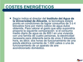 COSTES ENERGÉTICOS

    Según indica el director del Instituto del Agua de
     la Universidad de Alicante, la tecnología estará
     pronto en condiciones de lograr consumos de 3 ó 4
     kilovatios hora por metro cúbico de agua dulce
     obtenida. Para valorar el gasto que esto supondría
     propone la siguiente comparación: si el consumo
     medio diario de agua es de 600 l en una vivienda
     con una familia de cuatro personas, la electricidad
     necesaria para obtenerla sería de unos 2 kilovatios
     hora, es decir, dos horas de funcionamiento de una
     estufa eléctrica corriente de 1.000 vatios o una de
     funcionamiento de un aparato de aire
     acondicionado doméstico.
 
