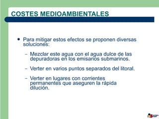 COSTES MEDIOAMBIENTALES


    Para mitigar estos efectos se proponen diversas
     soluciones:
     –   Mezclar este agua con el agua dulce de las
         depuradoras en los emisarios submarinos.
     –   Verter en varios puntos separados del litoral.
     –   Verter en lugares con corrientes
         permanentes que aseguren la rápida
         dilución.
 