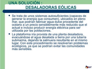 UNA SOLUCIÓN :
       DESALADORAS EÓLICAS
   Se trata de unos sistemas autosuficientes (capaces de
    generar la energía que consumen), ubicados en pleno
    mar, que podrían fabricar agua dulce procedente del
    océano a un precio sensiblemente más reducido que el
    actual e incluso producir energía eléctrica para ser
    utilizada por las poblaciones.
   La plataforma iría provista de una planta desaladora,
    evacuándose el agua desalada a tierra por una tubería
    submarina, dejando la salmuera resultante en el mismo
    lugar. Con este procedimiento se resolverían problemas
    ecológicos, ya que se podrían evitar las comunidades
    más sensibles.
 
