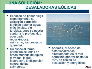 UNA SOLUCIÓN :
       DESALADORAS EÓLICAS
   El hecho de poder elegir
    concretamente su
    ubicación permitiría
    también obtener aguas
    más limpias, sin
    turbidez, pues se podría
    captar a la profundidad
    adecuada,
    reduciéndose,
    asimismo, los procesos
    químicos.
   Su especial forma              Además, el hecho de
    permitiría situarlas en         estar localizadas
    áreas marinas de aguas          directamente en el mar
    movidas, lo que                 permitiría ahorrar hasta un
    favorecería la dispersión       40% en costos de
    natural de las                  desalación y energéticos.
    salmueras.
 
