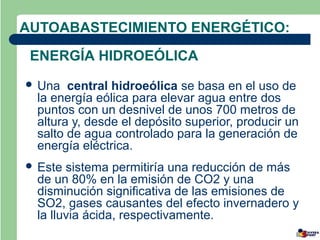 AUTOABASTECIMIENTO ENERGÉTICO:
 ENERGÍA HIDROEÓLICA
 Una  central hidroeólica se basa en el uso de
 la energía eólica para elevar agua entre dos
 puntos con un desnivel de unos 700 metros de
 altura y, desde el depósito superior, producir un
 salto de agua controlado para la generación de
 energía eléctrica.
 Este sistema permitiría una reducción de más
 de un 80% en la emisión de CO2 y una
 disminución significativa de las emisiones de
 SO2, gases causantes del efecto invernadero y
 la lluvia ácida, respectivamente.
 