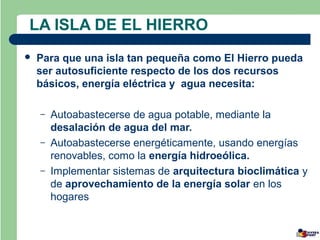 LA ISLA DE EL HIERRO
   Para que una isla tan pequeña como El Hierro pueda
    ser autosuficiente respecto de los dos recursos
    básicos, energía eléctrica y agua necesita:

    –   Autoabastecerse de agua potable, mediante la
        desalación de agua del mar.
    –   Autoabastecerse energéticamente, usando energías
        renovables, como la energía hidroeólica.
    –   Implementar sistemas de arquitectura bioclimática y
        de aprovechamiento de la energía solar en los
        hogares
 