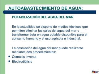 AUTOABASTECIMIENTO DE AGUA:
    POTABILIZACIÓN DEL AGUA DEL MAR

    En la actualidad se dispone de medios técnicos que
    permiten eliminar las sales del agua del mar y
    transformar ésta en agua potable disponible para el
    consumo humano y el uso agrícola e industrial.

    La desalación del agua del mar puede realizarse
    mediante dos procedimientos:
   Ósmosis inversa
   Electrodiálisis
 