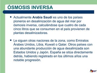 ÓSMOSIS INVERSA
   Actualmente Arabia Saudí es uno de los países
    pioneros en desalinización de agua del mar por
    ósmosis inversa, calculándose que cuatro de cada
    cinco litros que se consumen en el país provienen de
    plantas desalinizadoras.

   Le siguen otras naciones de la zona, como Emiratos
    Árabes Unidos, Libia, Kuwait o Qatar. Otros países con
    una abundante producción de agua desalinizada son
    Estados Unidos y Japón. España se sitúa directamente
    detrás, habiendo registrado en los últimos años una
    notable progresión.
 
