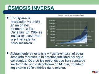 ÓSMOSIS INVERSA
   En España la
    desalación va unida,
    en un primer
    momento, a las
    Canarias. En 1964 se
    instala en Lanzarote
    la primera planta
    desalinizadora.


   Actualmente en esta isla y Fuerteventura, el agua
    desalada representa la práctica totalidad del agua
    consumida. Otra de las regiones que han apostado
    fuertemente por la desalación es Murcia, debido al
    importante déficit hídrico de la misma.
 