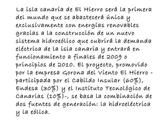 La isla canaria de El Hierro será la primera del mundo que se abastecerá única y exclusivamente con energías renovables gracias a la construcción de un nuevo sistema hidroeólico que cubrirá la demanda eléctrica de la isla canaria y entrará en funcionamiento a finales de 2009 o principios de 2010. El proyecto, promovido por la empresa Gorona del Viento El Hierro -participada por el Cabildo Insular (60%), Endesa (30%) y el Instituto Tecnológico de Canarias (10%)-, se basa la combinación de dos fuentes de generación: la hidroeléctrica y la eólica.  