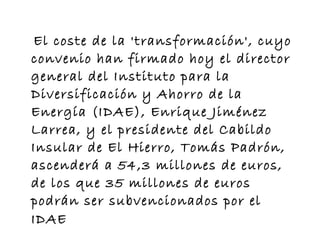 El coste de la 'transformación', cuyo convenio han firmado hoy el director general del Instituto para la Diversificación y Ahorro de la Energía (IDAE), Enrique Jiménez Larrea, y el presidente del Cabildo Insular de El Hierro, Tomás Padrón, ascenderá a 54,3 millones de euros, de los que 35 millones de euros podrán ser subvencionados por el IDAE   