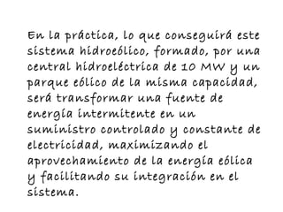 En la práctica, lo que conseguirá este sistema hidroeólico, formado, por una central hidroeléctrica de 10 MW y un parque eólico de la misma capacidad, será transformar una fuente de energía intermitente en un suministro controlado y constante de electricidad, maximizando el aprovechamiento de la energía eólica y facilitando su integración en el sistema.  