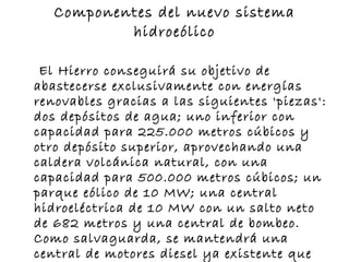Componentes del nuevo sistema hidroeólico El Hierro conseguirá su objetivo de abastecerse exclusivamente con energías renovables gracias a las siguientes 'piezas': dos depósitos de agua; uno inferior con capacidad para 225.000 metros cúbicos y otro depósito superior, aprovechando una caldera volcánica natural, con una capacidad para 500.000 metros cúbicos; un parque eólico de 10 MW; una central hidroeléctrica de 10 MW con un salto neto de 682 metros y una central de bombeo. Como salvaguarda, se mantendrá una central de motores diesel ya existente que entraría en funcionamiento en casos excepcionales en los que no hubiera ni agua ni viento suficientes para cubrir la demanda.  