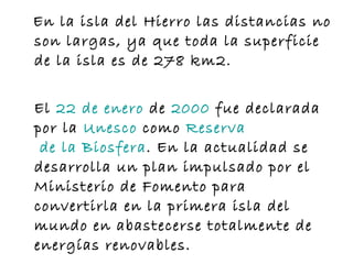 En la isla del Hierro las distancias no son largas, ya que toda la superficie de la isla es de 278 km2. El  22  de  enero  de  2000  fue declarada por la  Unesco  como  Reserva  de la Biosfera . En la actualidad se desarrolla un plan impulsado por el Ministerio de Fomento para convertirla en la primera isla del mundo en abastecerse totalmente de energías renovables. 