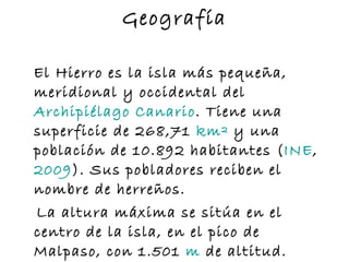 Geografía El Hierro es la isla más pequeña, meridional y occidental del  Archipiélago  Canario . Tiene una superficie de 268,71  km²  y una población de 10.892 habitantes ( INE ,  2009 ). Sus pobladores reciben el nombre de herreños. La altura máxima se sitúa en el centro de la isla, en el pico de Malpaso, con 1.501  m  de altitud. 