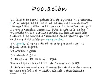 Población La isla tiene una población de 10.753 habitantes. 4  A lo largo de la historia ha sufrido un declive demográfico debido a las penurias económicas y a las prolongadas sequías. Esta tendencia se ha revertido en los últimos años, en buena medida gracias a la vuelta de muchos emigrantes que se habían establecido en  Venezuela . En  2008 , el censo de El Hierro presentaba las siguientes cifras: Valverde: 4.938 Frontera: 3.941 El Pinar de El Hierro: 1.874 Porcentaje sobre el total de Canarias: 0,5% El Hierro durante un tiempo fue declarado como el punto cero(0) del Mundo, siendo actualmente Greenwich. 