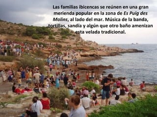 Las familias ibicencas se reúnen en una gran merienda popular en la zona de  Es Puig des Molins , al lado del mar. Música de la banda, tortillas, sandía y algún que otro baño amenizan esta velada tradicional. 