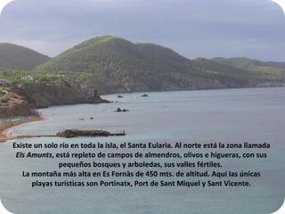Existe un solo río en toda la isla, el Santa Eularia. Al norte está la zona llamada  Els Amunts , está repleto de campos de almendros, olivos e higueras, con sus pequeños bosques y arboledas, sus valles fértiles.  La montaña más alta en Es Fornàs de 450 mts. de altitud.  Aquí las únicas playas turísticas son Portinatx, Port de Sant Miquel y Sant Vicente. 