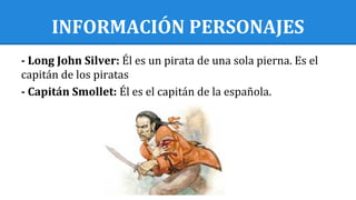 INFORMACIÓN PERSONAJES
- Long John Silver: Él es un pirata de una sola pierna. Es el
capitán de los piratas
- Capitán Smollet: Él es el capitán de la española.
 