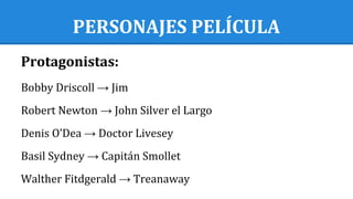 PERSONAJES PELÍCULA
Protagonistas:
Bobby Driscoll → Jim
Robert Newton → John Silver el Largo
Denis O’Dea → Doctor Livesey
Basil Sydney → Capitán Smollet
Walther Fitdgerald → Treanaway
 