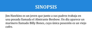 SINOPSIS
Jim Hawkins es un joven que junto a sus padres trabaja en
una posada llamada el Almirante Benbow. Un día aparece un
marinero llamado Billy Bones, cuya única posesión es un viejo
cofre.
 