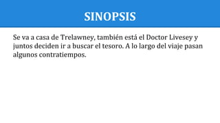 SINOPSIS
Se va a casa de Trelawney, también está el Doctor Livesey y
juntos deciden ir a buscar el tesoro. A lo largo del viaje pasan
algunos contratiempos.
 