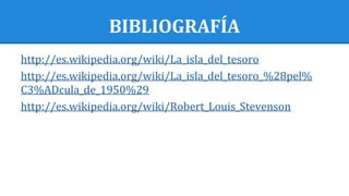 BIBLIOGRAFÍA
http://es.wikipedia.org/wiki/La_isla_del_tesoro
http://es.wikipedia.org/wiki/La_isla_del_tesoro_%28pel%
C3%ADcula_de_1950%29
http://es.wikipedia.org/wiki/Robert_Louis_Stevenson
 